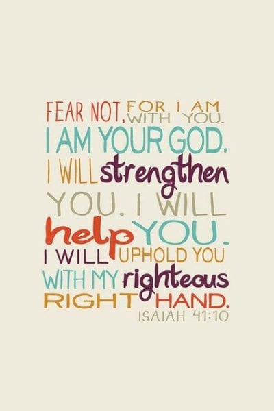 Isaiah 41:10 ESV Fear not, for I am with you; be not dismayed, for I am your God; I will strengthen you, I will help you, I will uphold you with my righteous right hand.