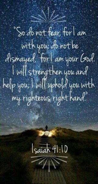 Fear not, for I am with you; Be not dismayed, for I am your God. I will strengthen you, Yes, I will help you, I will uphold you with My righteous right hand.”