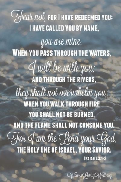 “...Fear not, for I have redeemed you; I have called you by your name; You are Mine. 2 When you pass through the waters, I will be with you; And through the rivers, they shall not overflow you. When you walk through the fire, you shall not be burned, Nor shall the flame scorch you. 3 For I am the Lord your God, The Holy One of Israel, your Savior;..."