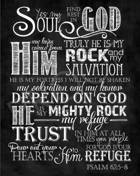 My soul, wait silently for God alone, For my expectation is from Him. 6 He only is my rock and my salvation; He is my defense; I shall not be moved. In God is my salvation and my glory; The rock of my strength, And my refuge, is in God. Trust in Him at all times, you people; Pour out your heart before Him; God is a refuge for us. 