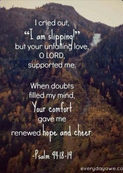 If I say, “My foot slips,” Your mercy, O Lord, will hold me up. In the multitude of my anxieties within me, Your comforts delight my soul.