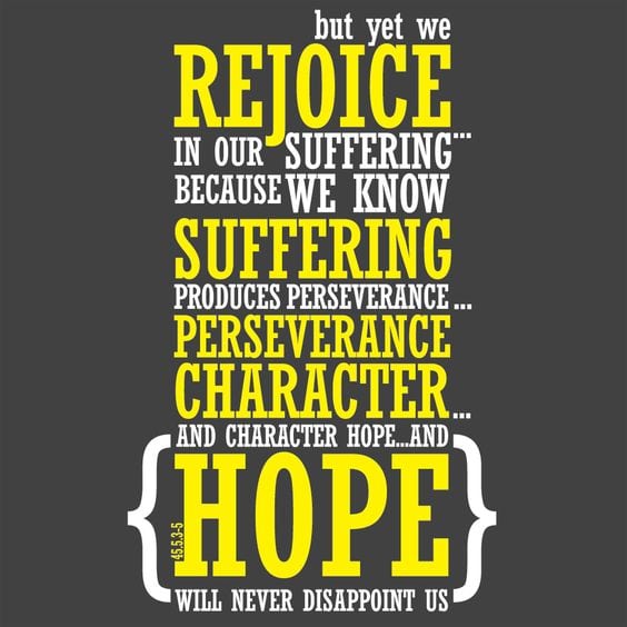 Romans 5:3-5 ESV More than that, we rejoice in our sufferings, knowing that suffering produces endurance, and endurance produces character, and character produces hope, and hope does not put us to shame, because God's love has been poured into our hearts through the Holy Spirit who has been given to us.